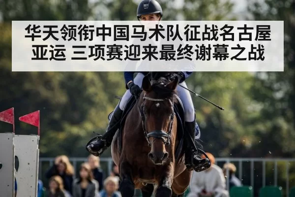 华天领衔中国马术队征战名古屋亚运 三项赛迎来最终谢幕之战