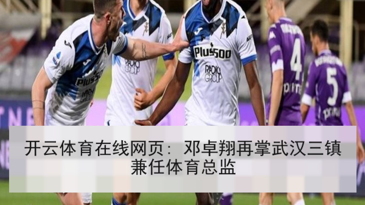 开云体育在线网页: 邓卓翔再掌武汉三镇兼任体育总监 开云体育在线网页: 邓卓翔再掌武汉三镇兼任体育总监