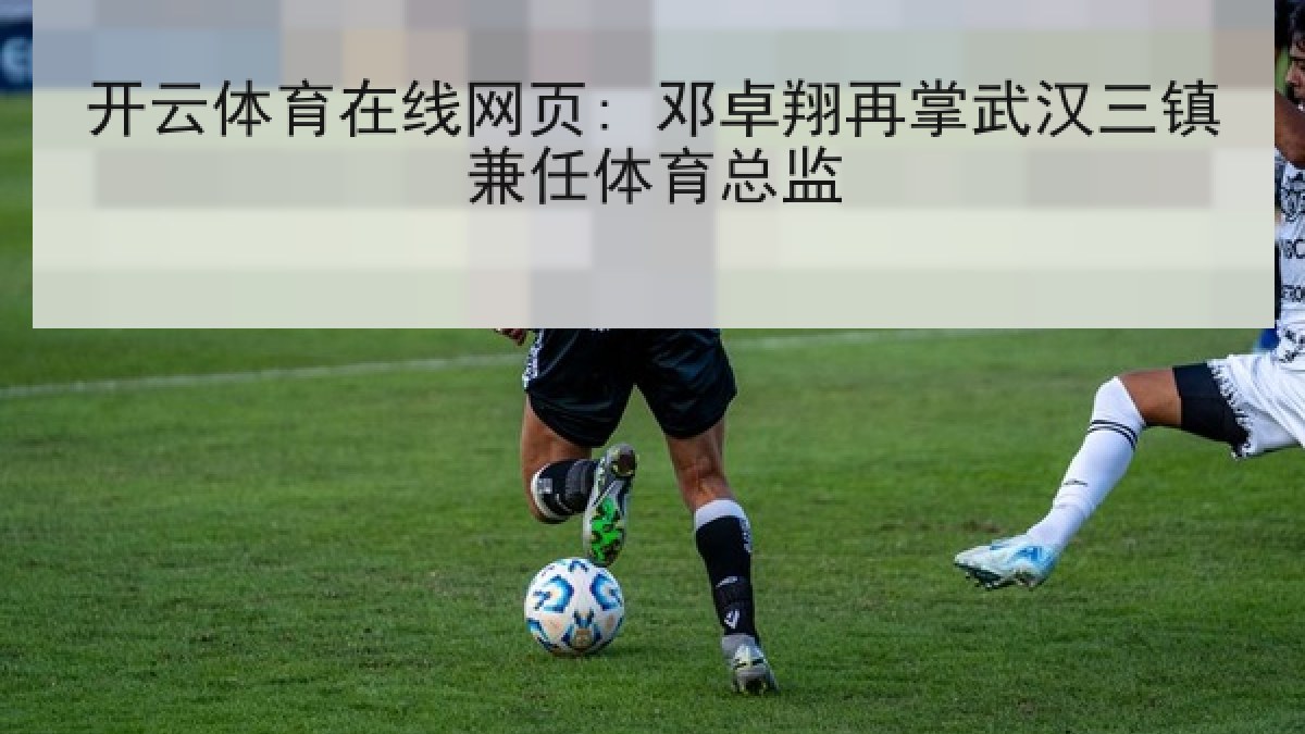开云体育在线网页: 邓卓翔再掌武汉三镇兼任体育总监