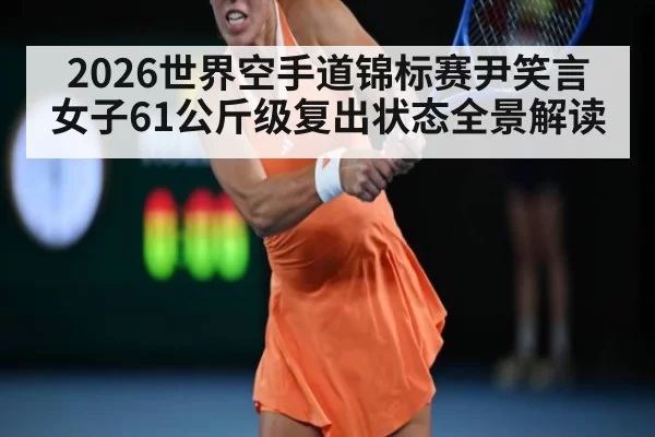 2026世界空手道锦标赛尹笑言女子61公斤级复出状态全景解读
